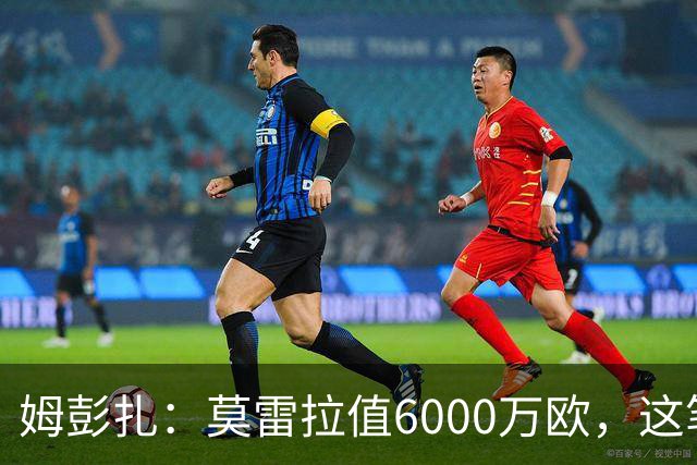姆彭扎：莫雷拉值6000万欧，这笔引援是对未来的投资