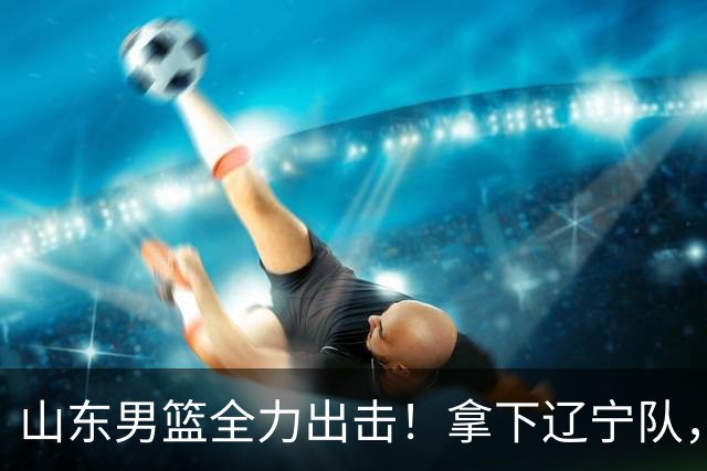 山东男篮全力出击！拿下辽宁队，王岚嵚对位赵继伟，CCTV5直播